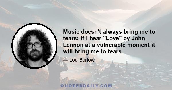 Music doesn't always bring me to tears; if I hear Love by John Lennon at a vulnerable moment it will bring me to tears.