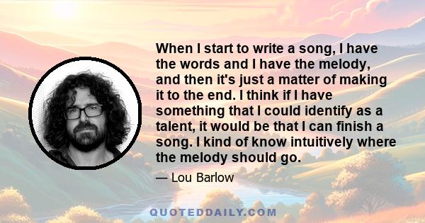 When I start to write a song, I have the words and I have the melody, and then it's just a matter of making it to the end. I think if I have something that I could identify as a talent, it would be that I can finish a