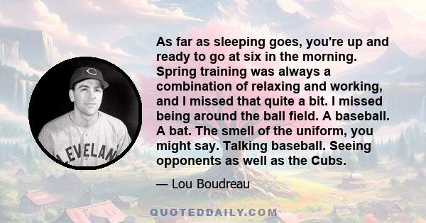 As far as sleeping goes, you're up and ready to go at six in the morning. Spring training was always a combination of relaxing and working, and I missed that quite a bit. I missed being around the ball field. A