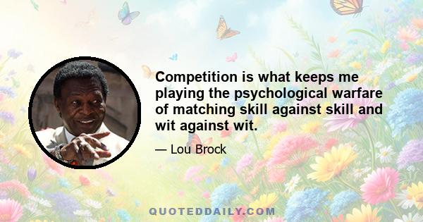 Competition is what keeps me playing the psychological warfare of matching skill against skill and wit against wit.