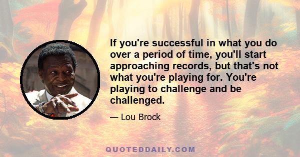 If you're successful in what you do over a period of time, you'll start approaching records, but that's not what you're playing for. You're playing to challenge and be challenged.