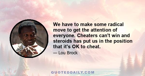 We have to make some radical move to get the attention of everyone. Cheaters can't win and steroids has put us in the position that it's OK to cheat.