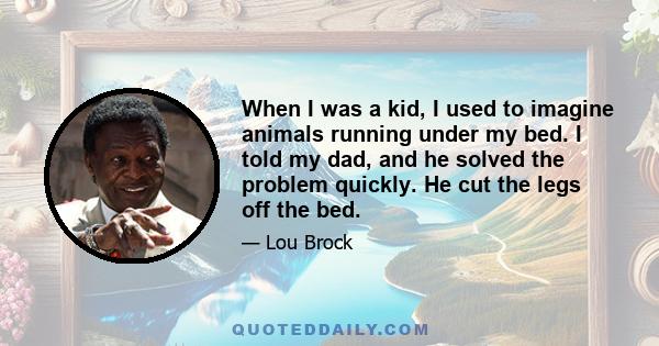 When I was a kid, I used to imagine animals running under my bed. I told my dad, and he solved the problem quickly. He cut the legs off the bed.