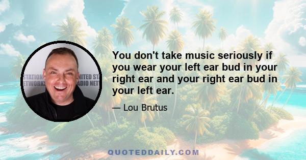 You don't take music seriously if you wear your left ear bud in your right ear and your right ear bud in your left ear.