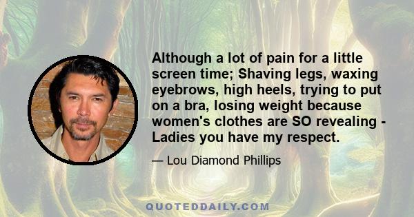 Although a lot of pain for a little screen time; Shaving legs, waxing eyebrows, high heels, trying to put on a bra, losing weight because women's clothes are SO revealing - Ladies you have my respect.