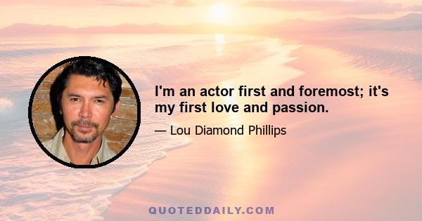 I'm an actor first and foremost; it's my first love and passion.