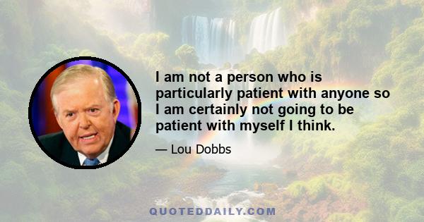 I am not a person who is particularly patient with anyone so I am certainly not going to be patient with myself I think.