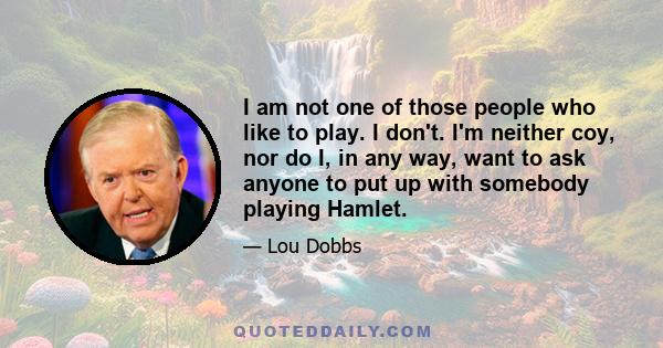 I am not one of those people who like to play. I don't. I'm neither coy, nor do I, in any way, want to ask anyone to put up with somebody playing Hamlet.