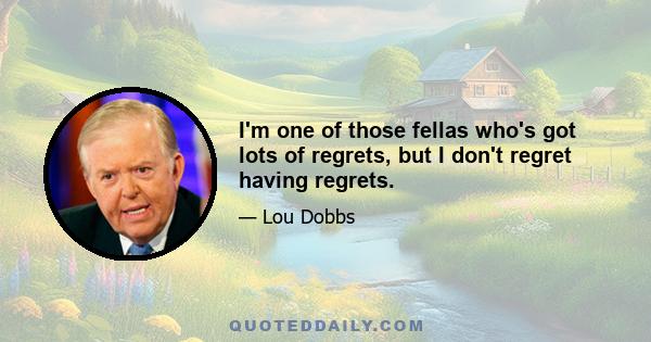 I'm one of those fellas who's got lots of regrets, but I don't regret having regrets.