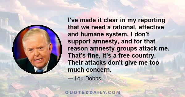 I've made it clear in my reporting that we need a rational, effective and humane system. I don't support amnesty, and for that reason amnesty groups attack me. That's fine, it's a free country. Their attacks don't give