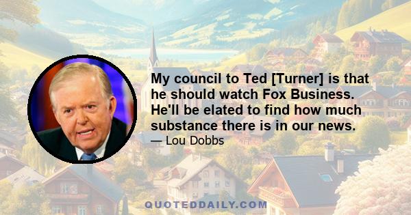 My council to Ted [Turner] is that he should watch Fox Business. He'll be elated to find how much substance there is in our news.