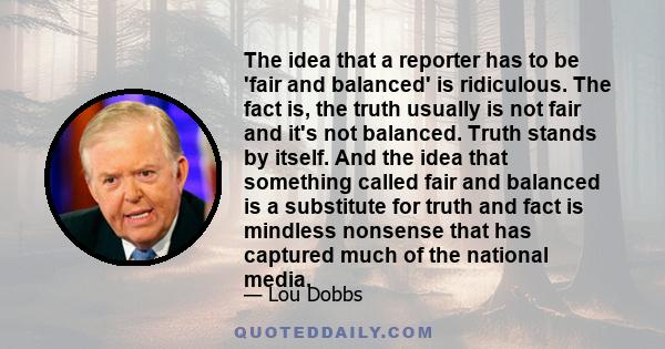 The idea that a reporter has to be 'fair and balanced' is ridiculous. The fact is, the truth usually is not fair and it's not balanced. Truth stands by itself. And the idea that something called fair and balanced is a