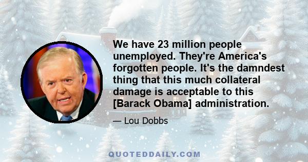 We have 23 million people unemployed. They're America's forgotten people. It's the damndest thing that this much collateral damage is acceptable to this [Barack Obama] administration.