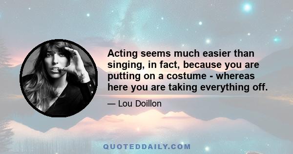 Acting seems much easier than singing, in fact, because you are putting on a costume - whereas here you are taking everything off.