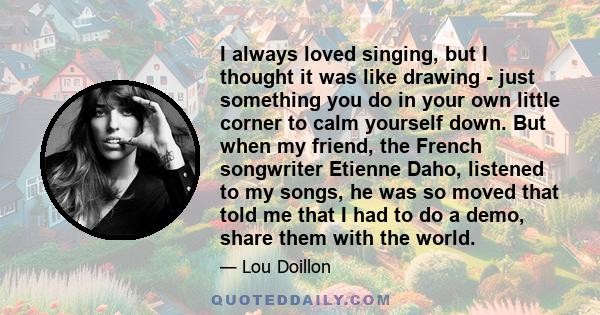 I always loved singing, but I thought it was like drawing - just something you do in your own little corner to calm yourself down. But when my friend, the French songwriter Etienne Daho, listened to my songs, he was so