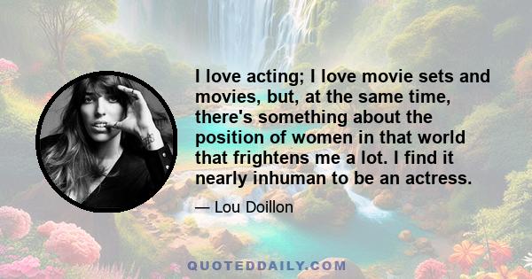 I love acting; I love movie sets and movies, but, at the same time, there's something about the position of women in that world that frightens me a lot. I find it nearly inhuman to be an actress.