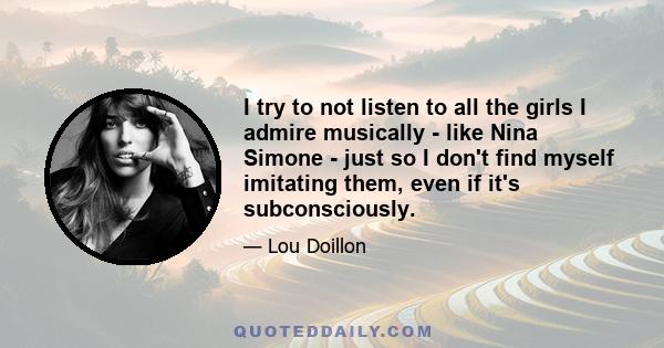 I try to not listen to all the girls I admire musically - like Nina Simone - just so I don't find myself imitating them, even if it's subconsciously.