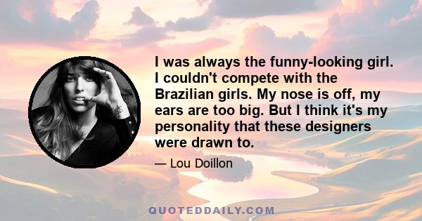 I was always the funny-looking girl. I couldn't compete with the Brazilian girls. My nose is off, my ears are too big. But I think it's my personality that these designers were drawn to.