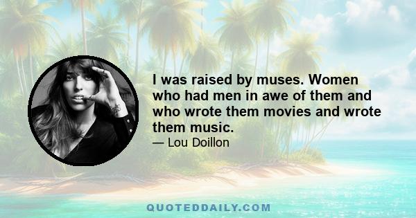 I was raised by muses. Women who had men in awe of them and who wrote them movies and wrote them music.