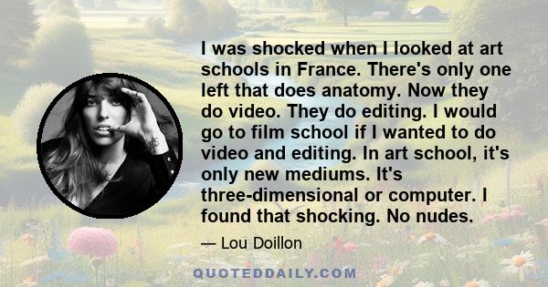 I was shocked when I looked at art schools in France. There's only one left that does anatomy. Now they do video. They do editing. I would go to film school if I wanted to do video and editing. In art school, it's only