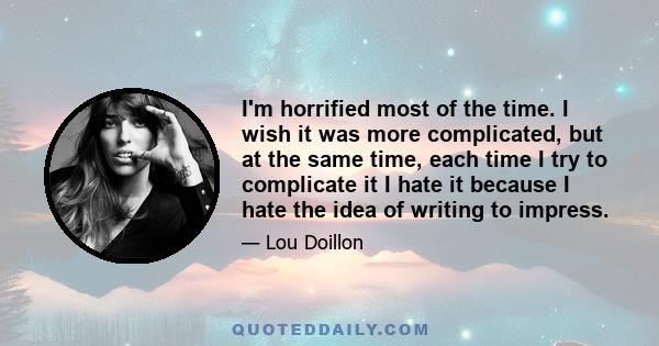 I'm horrified most of the time. I wish it was more complicated, but at the same time, each time I try to complicate it I hate it because I hate the idea of writing to impress.