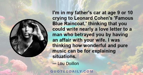 I'm in my father's car at age 9 or 10 crying to Leonard Cohen's 'Famous Blue Raincoat,' thinking that you could write nearly a love letter to a man who betrayed you by having an affair with your wife. I was thinking how 