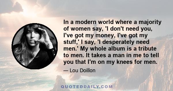 In a modern world where a majority of women say, 'I don't need you, I've got my money, I've got my stuff,' I say, 'I desperately need men.' My whole album is a tribute to men. It takes a man in me to tell you that I'm