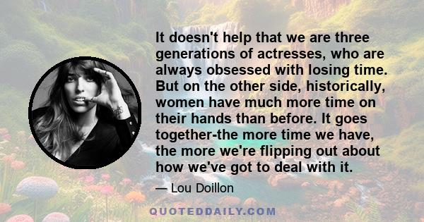 It doesn't help that we are three generations of actresses, who are always obsessed with losing time. But on the other side, historically, women have much more time on their hands than before. It goes together-the more