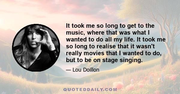 It took me so long to get to the music, where that was what I wanted to do all my life. It took me so long to realise that it wasn't really movies that I wanted to do, but to be on stage singing.