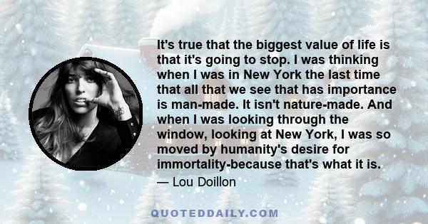 It's true that the biggest value of life is that it's going to stop. I was thinking when I was in New York the last time that all that we see that has importance is man-made. It isn't nature-made. And when I was looking 