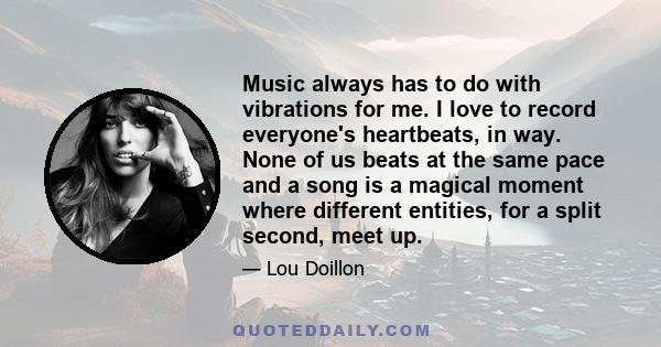 Music always has to do with vibrations for me. I love to record everyone's heartbeats, in way. None of us beats at the same pace and a song is a magical moment where different entities, for a split second, meet up.