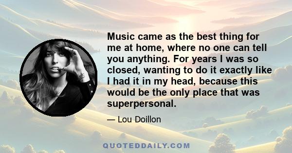 Music came as the best thing for me at home, where no one can tell you anything. For years I was so closed, wanting to do it exactly like I had it in my head, because this would be the only place that was superpersonal.