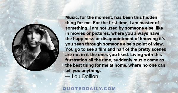 Music, for the moment, has been this hidden thing for me. For the first time, I am master of something. I am not used by someone else, like in movies or pictures, where you always have the happiness or disappointment of 