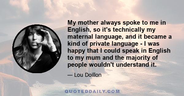 My mother always spoke to me in English, so it's technically my maternal language, and it became a kind of private language - I was happy that I could speak in English to my mum and the majority of people wouldn't