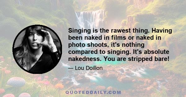 Singing is the rawest thing. Having been naked in films or naked in photo shoots, it's nothing compared to singing. It's absolute nakedness. You are stripped bare! It's very strange. Acting seems much easier, in fact,