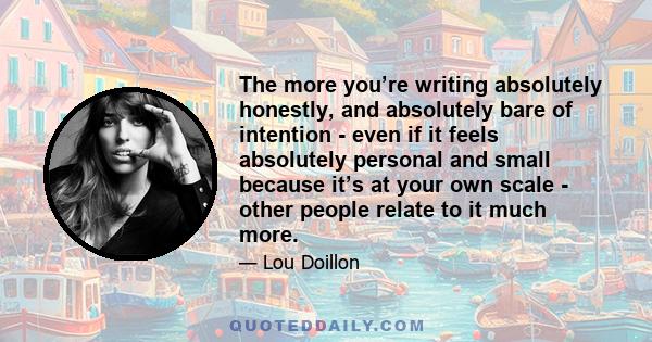 The more you’re writing absolutely honestly, and absolutely bare of intention - even if it feels absolutely personal and small because it’s at your own scale - other people relate to it much more.