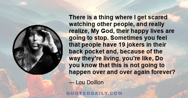 There is a thing where I get scared watching other people, and really realize, My God, their happy lives are going to stop. Sometimes you feel that people have 19 jokers in their back pocket and, because of the way