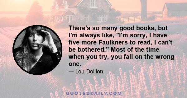 There's so many good books, but I'm always like, I'm sorry, I have five more Faulkners to read, I can't be bothered. Most of the time when you try, you fall on the wrong one.