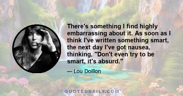 There's something I find highly embarrassing about it. As soon as I think I've written something smart, the next day I've got nausea, thinking, Don't even try to be smart, it's absurd.