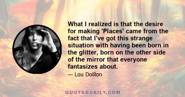 What I realized is that the desire for making 'Places' came from the fact that I've got this strange situation with having been born in the glitter, born on the other side of the mirror that everyone fantasizes about.