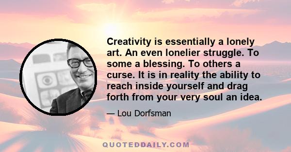 Creativity is essentially a lonely art. An even lonelier struggle. To some a blessing. To others a curse. It is in reality the ability to reach inside yourself and drag forth from your very soul an idea.