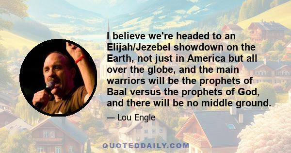 I believe we're headed to an Elijah/Jezebel showdown on the Earth, not just in America but all over the globe, and the main warriors will be the prophets of Baal versus the prophets of God, and there will be no middle