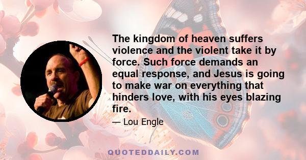 The kingdom of heaven suffers violence and the violent take it by force. Such force demands an equal response, and Jesus is going to make war on everything that hinders love, with his eyes blazing fire.