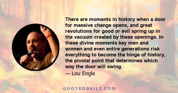 There are moments in history when a door for massive change opens, and great revolutions for good or evil spring up in the vacuum created by these openings. In these divine moments key men and women and even entire