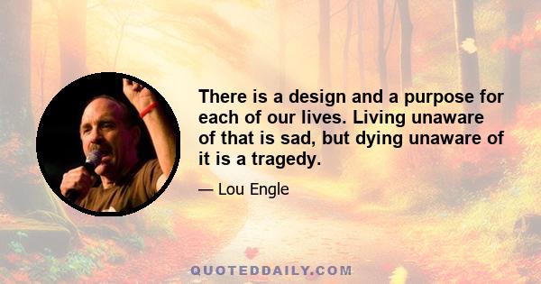 There is a design and a purpose for each of our lives. Living unaware of that is sad, but dying unaware of it is a tragedy.