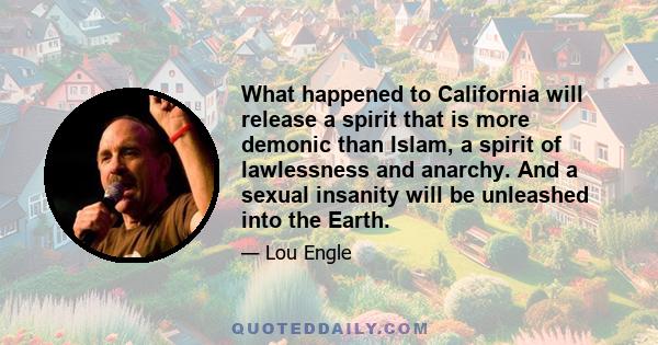 What happened to California will release a spirit that is more demonic than Islam, a spirit of lawlessness and anarchy. And a sexual insanity will be unleashed into the Earth.