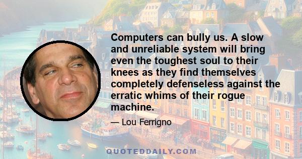 Computers can bully us. A slow and unreliable system will bring even the toughest soul to their knees as they find themselves completely defenseless against the erratic whims of their rogue machine.