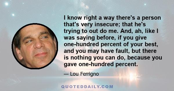 I know right a way there's a person that's very insecure; that he's trying to out do me. And, ah, like I was saying before, if you give one-hundred percent of your best, and you may have fault, but there is nothing you