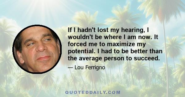 If I hadn't lost my hearing, I wouldn't be where I am now. It forced me to maximize my potential. I had to be better than the average person to succeed.