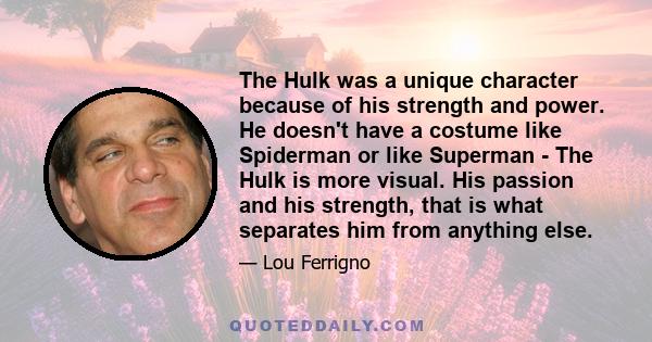 The Hulk was a unique character because of his strength and power. He doesn't have a costume like Spiderman or like Superman - The Hulk is more visual. His passion and his strength, that is what separates him from